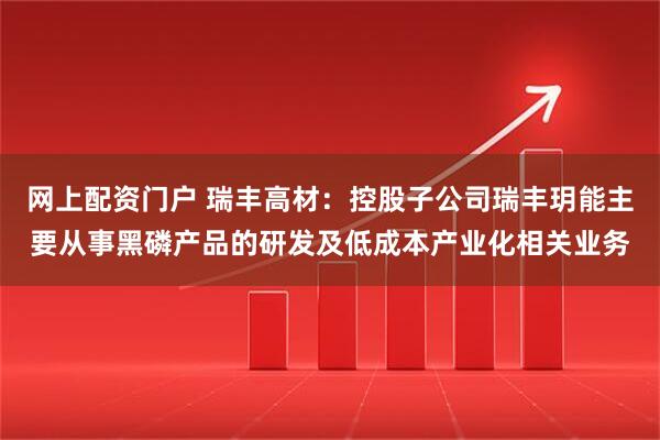 网上配资门户 瑞丰高材：控股子公司瑞丰玥能主要从事黑磷产品的研发及低成本产业化相关业务