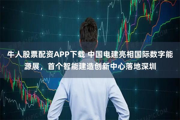 牛人股票配资APP下载 中国电建亮相国际数字能源展，首个智能建造创新中心落地深圳