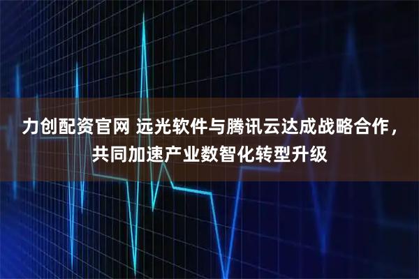 力创配资官网 远光软件与腾讯云达成战略合作，共同加速产业数智化转型升级