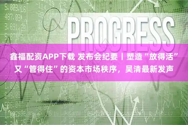 鑫福配资APP下载 发布会纪要丨塑造“放得活”又“管得住”的资本市场秩序，吴清最新发声