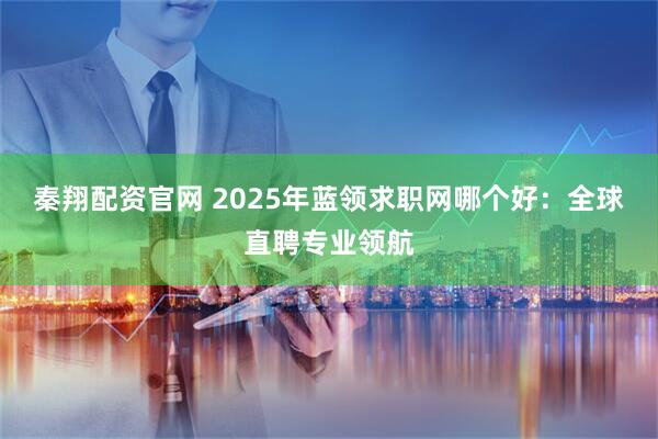 秦翔配资官网 2025年蓝领求职网哪个好：全球直聘专业领航