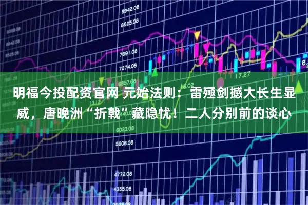 明福今投配资官网 元始法则：雷殛剑撼大长生显威，唐晚洲“折戟”藏隐忧！二人分别前的谈心