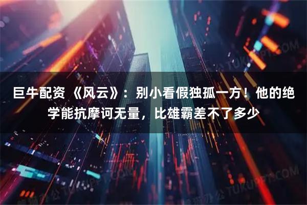 巨牛配资 《风云》：别小看假独孤一方！他的绝学能抗摩诃无量，比雄霸差不了多少