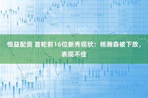 恒益配资 首轮前16位新秀现状：杨瀚森被下放，表现不佳