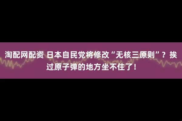 淘配网配资 日本自民党将修改“无核三原则”？挨过原子弹的地方坐不住了！
