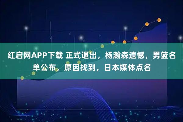 红启网APP下载 正式退出，杨瀚森遗憾，男篮名单公布，原因找到，日本媒体点名