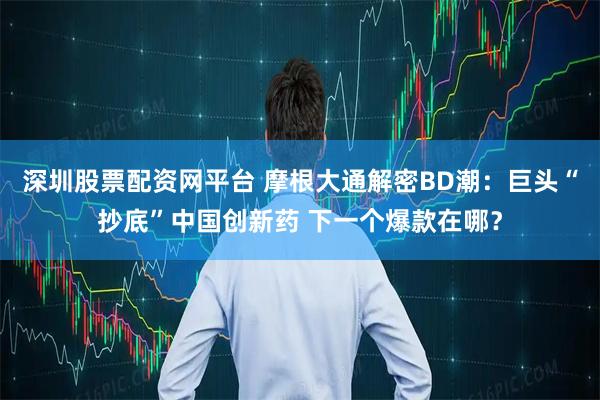 深圳股票配资网平台 摩根大通解密BD潮：巨头“抄底”中国创新药 下一个爆款在哪？