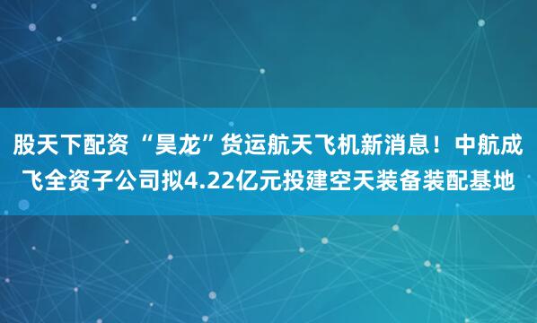 股天下配资 “昊龙”货运航天飞机新消息！中航成飞全资子公司拟4.22亿元投建空天装备装配基地