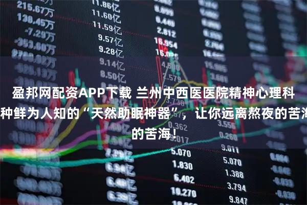 盈邦网配资APP下载 兰州中西医医院精神心理科 8种鲜为人知的“天然助眠神器”，让你远离熬夜的苦海！
