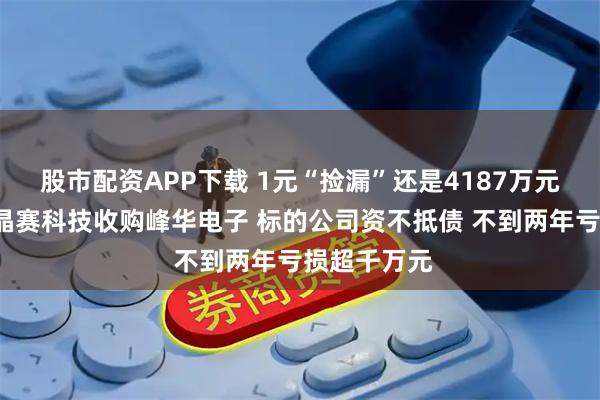 股市配资APP下载 1元“捡漏”还是4187万元“填坑”？晶赛科技收购峰华电子 标的公司资不抵债 不到两年亏损超千万元