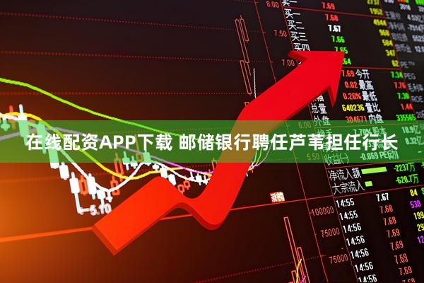 在线配资APP下载 邮储银行聘任芦苇担任行长