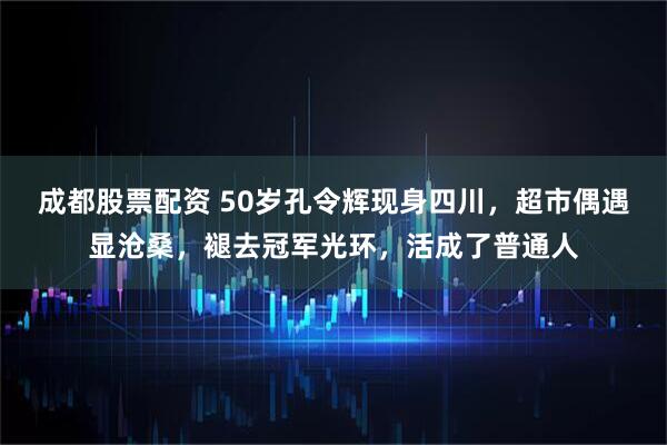 成都股票配资 50岁孔令辉现身四川，超市偶遇显沧桑，褪去冠军光环，活成了普通人