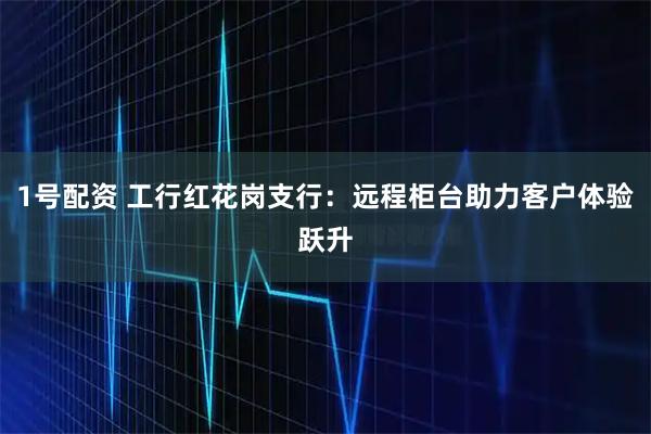 1号配资 工行红花岗支行：远程柜台助力客户体验跃升