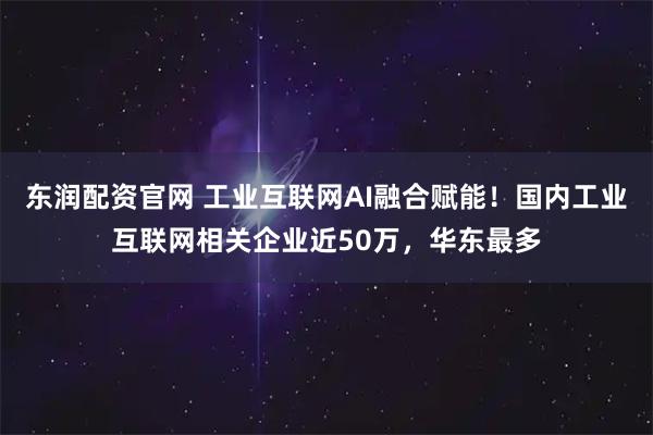 东润配资官网 工业互联网AI融合赋能！国内工业互联网相关企业近50万，华东最多