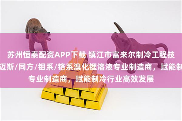 苏州恒泰配资APP下载 镇江市富来尔制冷工程技术有限公司：特迈斯/同方/钼系/铬系溴化锂溶液专业制造商，赋能制冷行业高效发展