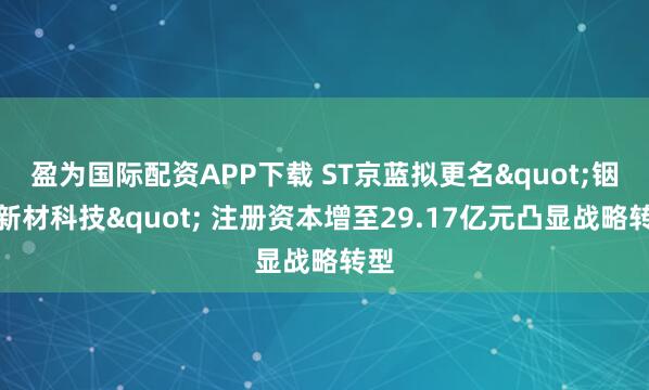 盈为国际配资APP下载 ST京蓝拟更名"铟靶新材科技" 注册资本增至29.17亿元凸显战略转型