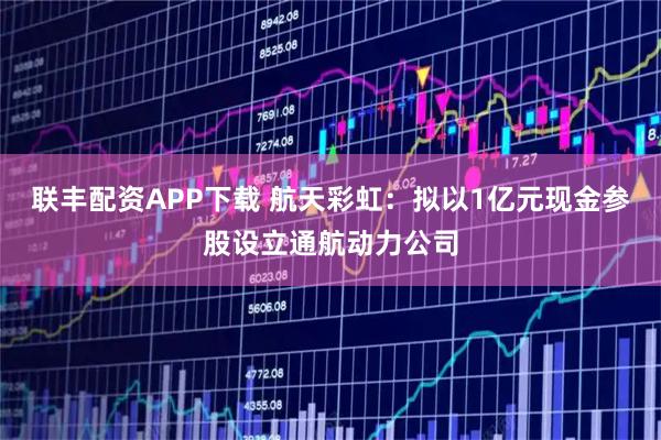 联丰配资APP下载 航天彩虹：拟以1亿元现金参股设立通航动力公司