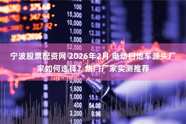 宁波股票配资网 2026年2月 电动扫地车源头厂家如何选择？热门厂家实测推荐