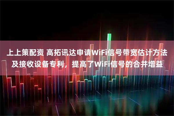 上上策配资 高拓讯达申请WiFi信号带宽估计方法及接收设备专利，提高了WiFi信号的合并增益