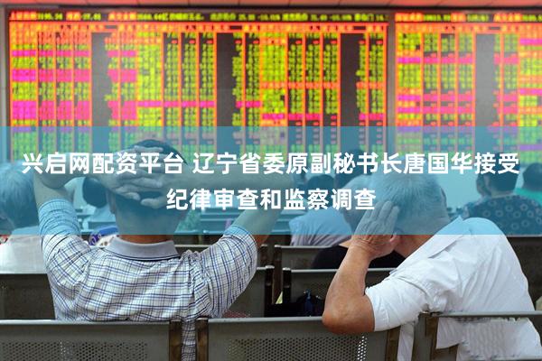 兴启网配资平台 辽宁省委原副秘书长唐国华接受纪律审查和监察调查
