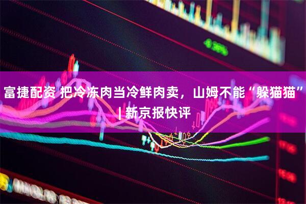 富捷配资 把冷冻肉当冷鲜肉卖，山姆不能“躲猫猫” | 新京报快评