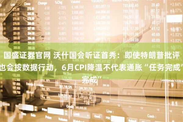 国盛证券官网 沃什国会听证首秀：即使特朗普批评也会按数据行动，6月CPI降温不代表通胀“任务完成”