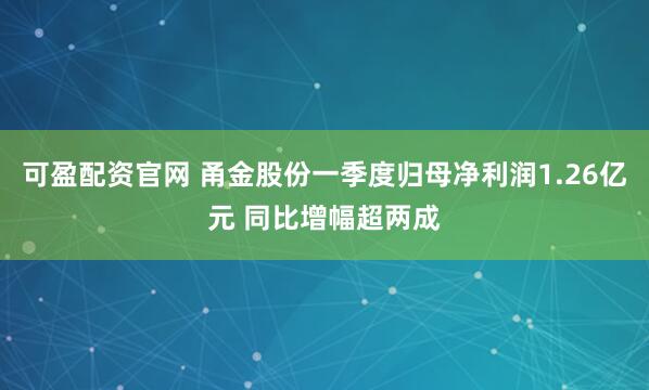 可盈配资官网 甬金股份一季度归母净利润1.26亿元 同比增幅超两成