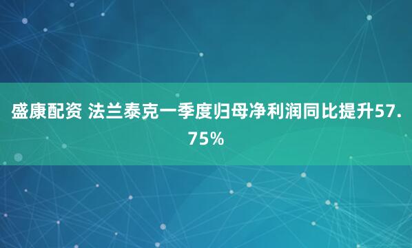盛康配资 法兰泰克一季度归母净利润同比提升57.75%
