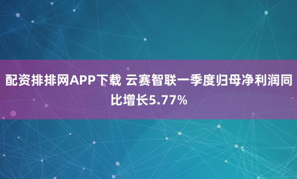 配资排排网APP下载 云赛智联一季度归母净利润同比增长5.77%